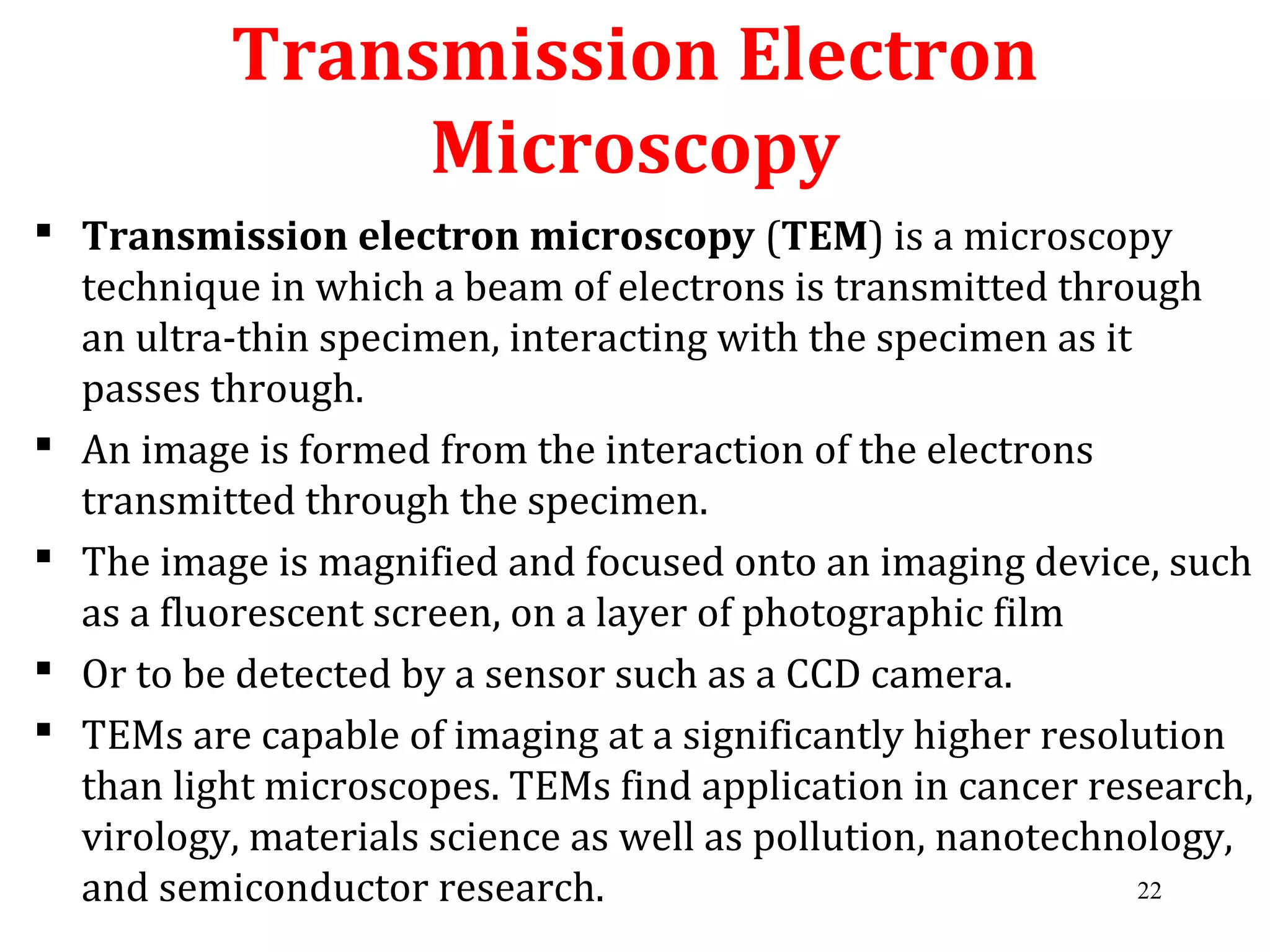  Transmission electron microscopy (TEM) is a microscopy
technique in which a beam of electrons is transmitted through
an ultra-thin specimen, interacting with the specimen as it
passes through.
 An image is formed from the interaction of the electrons
transmitted through the specimen.
 The image is magnified and focused onto an imaging device, such
as a fluorescent screen, on a layer of photographic film
 Or to be detected by a sensor such as a CCD camera.
 TEMs are capable of imaging at a significantly higher resolution
than light microscopes. TEMs find application in cancer research,
virology, materials science as well as pollution, nanotechnology,
and semiconductor research.
Transmission Electron
Microscopy
22
 