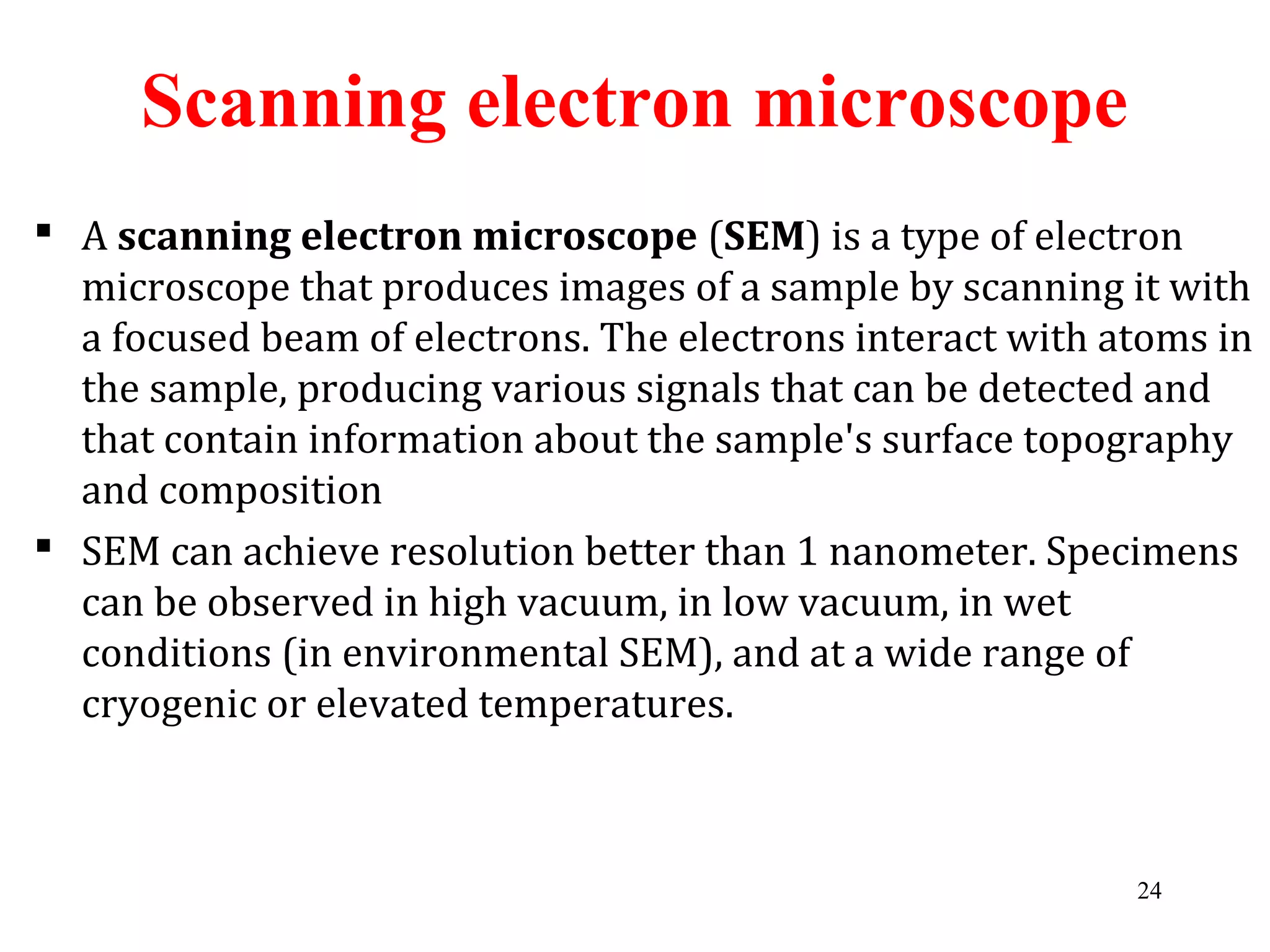  A scanning electron microscope (SEM) is a type of electron
microscope that produces images of a sample by scanning it with
a focused beam of electrons. The electrons interact with atoms in
the sample, producing various signals that can be detected and
that contain information about the sample's surface topography
and composition
 SEM can achieve resolution better than 1 nanometer. Specimens
can be observed in high vacuum, in low vacuum, in wet
conditions (in environmental SEM), and at a wide range of
cryogenic or elevated temperatures.
Scanning electron microscope
24
 