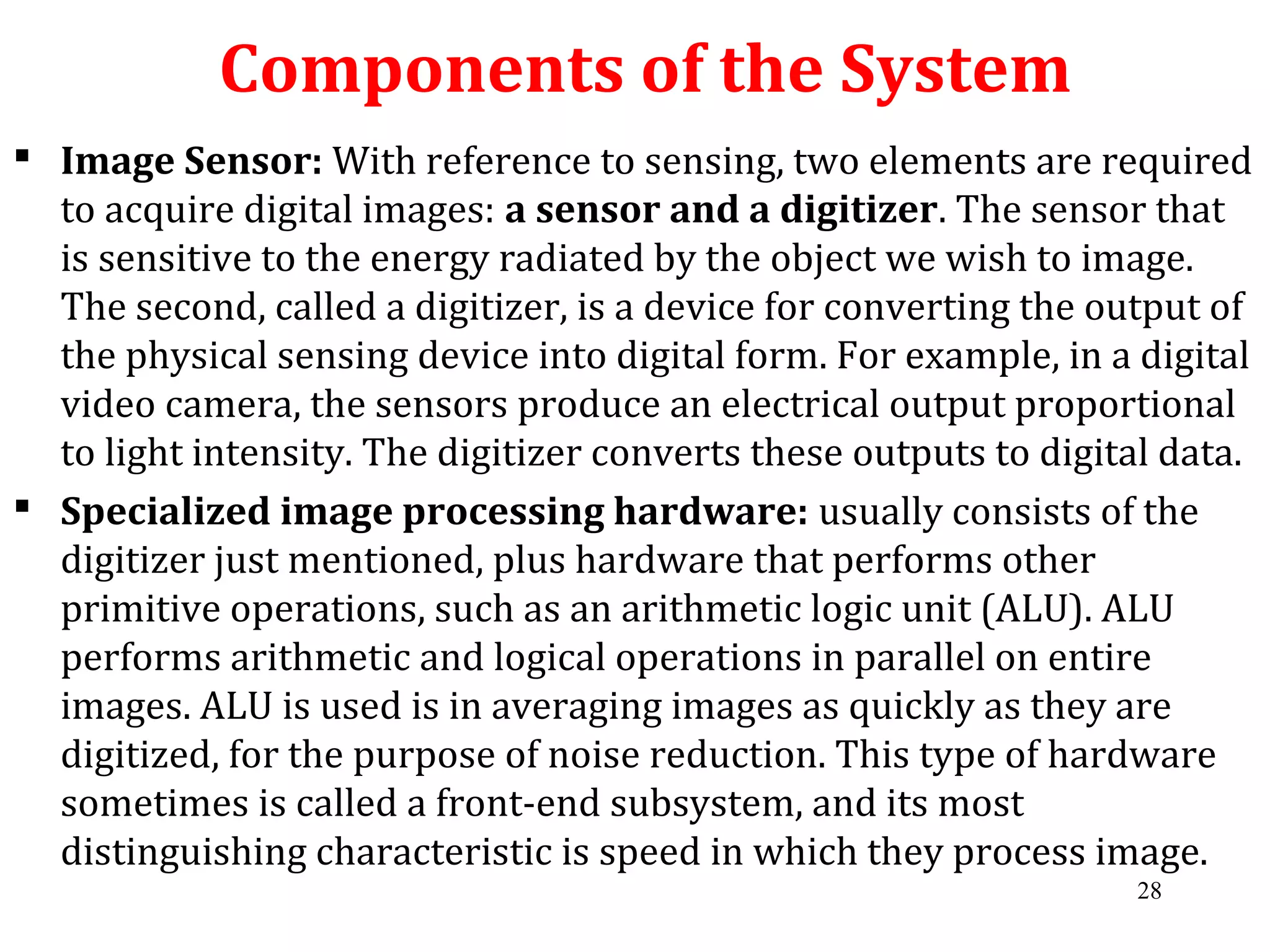 Components of the System
 Image Sensor: With reference to sensing, two elements are required
to acquire digital images: a sensor and a digitizer. The sensor that
is sensitive to the energy radiated by the object we wish to image.
The second, called a digitizer, is a device for converting the output of
the physical sensing device into digital form. For example, in a digital
video camera, the sensors produce an electrical output proportional
to light intensity. The digitizer converts these outputs to digital data.
 Specialized image processing hardware: usually consists of the
digitizer just mentioned, plus hardware that performs other
primitive operations, such as an arithmetic logic unit (ALU). ALU
performs arithmetic and logical operations in parallel on entire
images. ALU is used is in averaging images as quickly as they are
digitized, for the purpose of noise reduction. This type of hardware
sometimes is called a front-end subsystem, and its most
distinguishing characteristic is speed in which they process image.
28
 