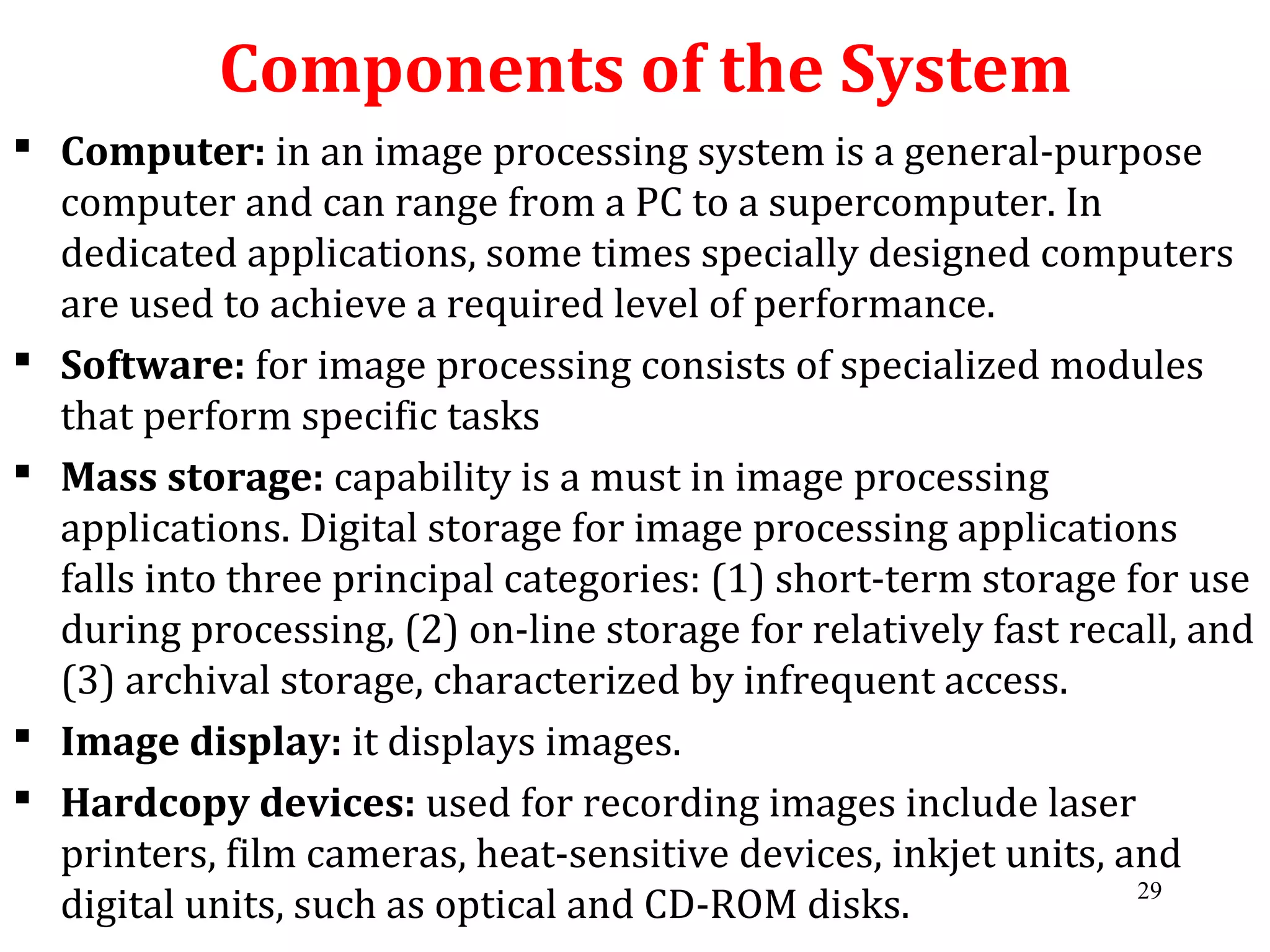 Components of the System
 Computer: in an image processing system is a general-purpose
computer and can range from a PC to a supercomputer. In
dedicated applications, some times specially designed computers
are used to achieve a required level of performance.
 Software: for image processing consists of specialized modules
that perform specific tasks
 Mass storage: capability is a must in image processing
applications. Digital storage for image processing applications
falls into three principal categories: (1) short-term storage for use
during processing, (2) on-line storage for relatively fast recall, and
(3) archival storage, characterized by infrequent access.
 Image display: it displays images.
 Hardcopy devices: used for recording images include laser
printers, film cameras, heat-sensitive devices, inkjet units, and
digital units, such as optical and CD-ROM disks. 29
 