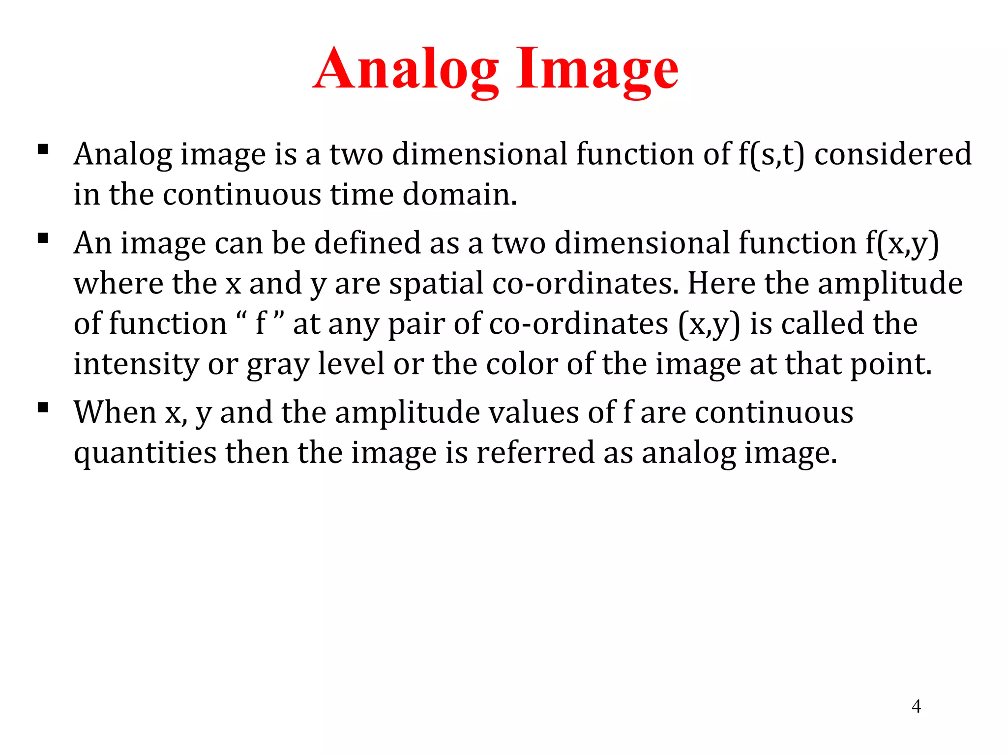 Analog Image
 Analog image is a two dimensional function of f(s,t) considered
in the continuous time domain.
 An image can be defined as a two dimensional function f(x,y)
where the x and y are spatial co-ordinates. Here the amplitude
of function “ f ” at any pair of co-ordinates (x,y) is called the
intensity or gray level or the color of the image at that point.
 When x, y and the amplitude values of f are continuous
quantities then the image is referred as analog image.
4
 