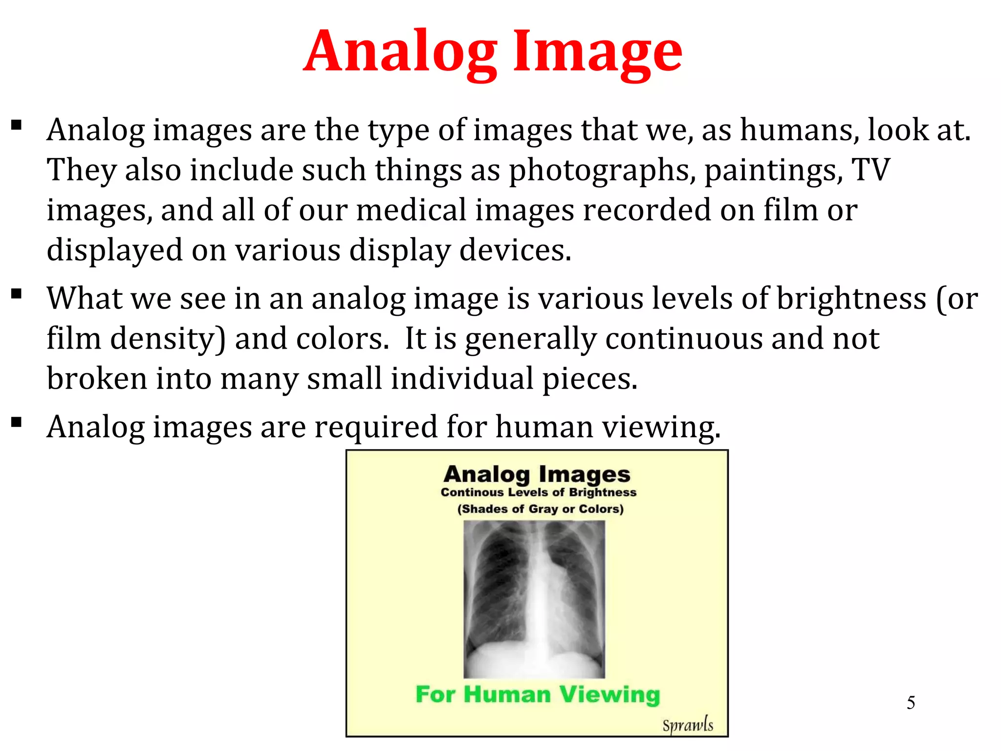 Analog Image
 Analog images are the type of images that we, as humans, look at.
They also include such things as photographs, paintings, TV
images, and all of our medical images recorded on film or
displayed on various display devices.
 What we see in an analog image is various levels of brightness (or
film density) and colors. It is generally continuous and not
broken into many small individual pieces.
 Analog images are required for human viewing.
5
 
