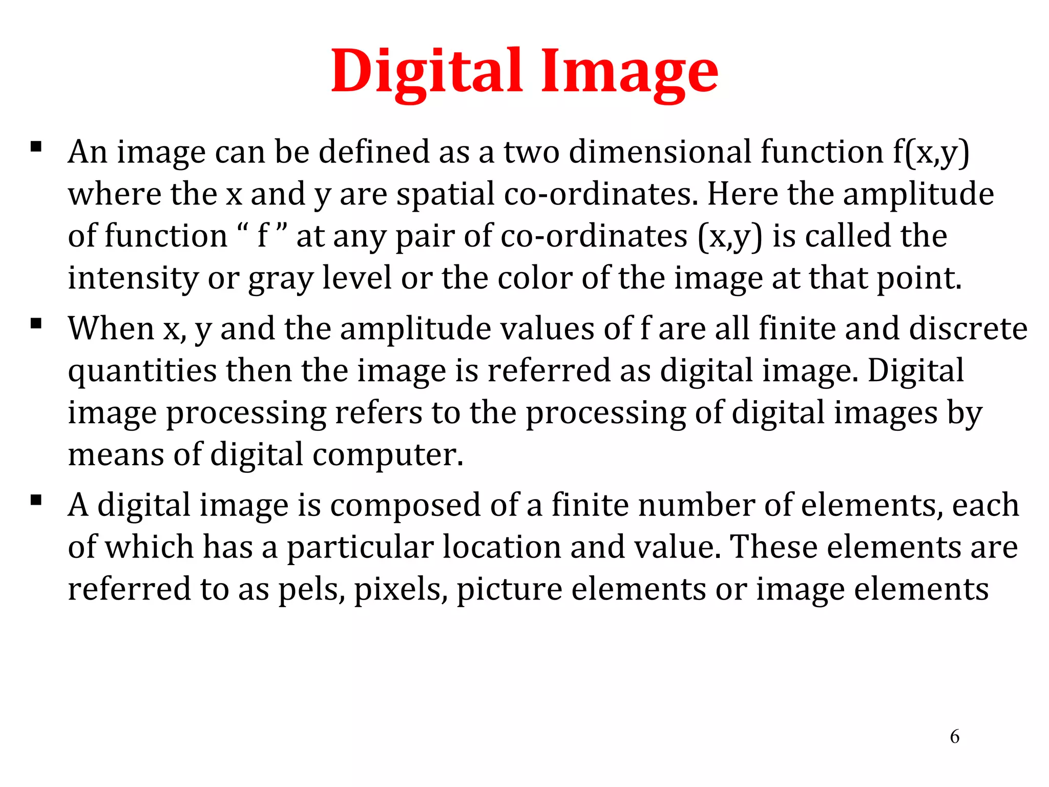 Digital Image
 An image can be defined as a two dimensional function f(x,y)
where the x and y are spatial co-ordinates. Here the amplitude
of function “ f ” at any pair of co-ordinates (x,y) is called the
intensity or gray level or the color of the image at that point.
 When x, y and the amplitude values of f are all finite and discrete
quantities then the image is referred as digital image. Digital
image processing refers to the processing of digital images by
means of digital computer.
 A digital image is composed of a finite number of elements, each
of which has a particular location and value. These elements are
referred to as pels, pixels, picture elements or image elements
6
 
