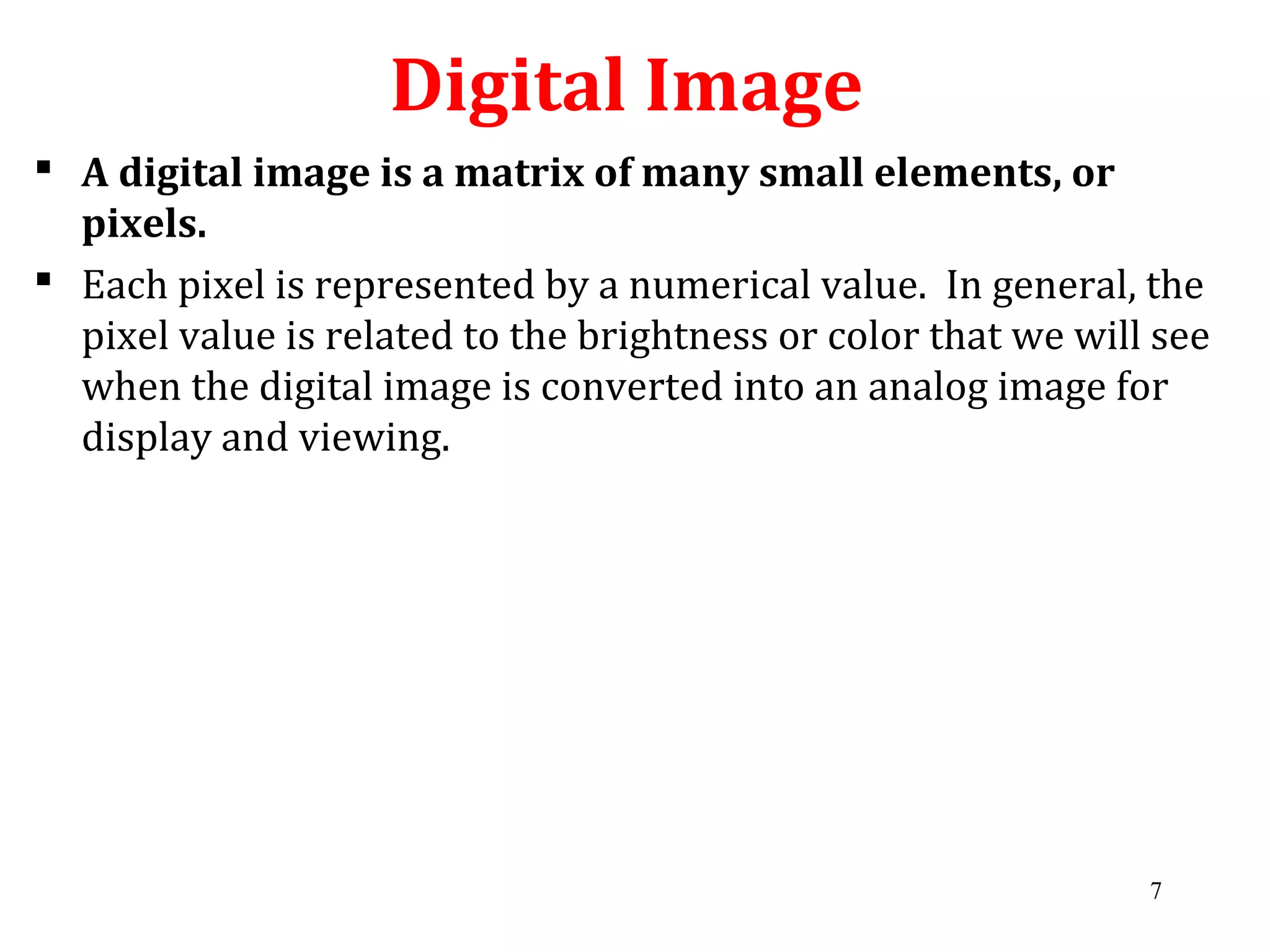 Digital Image
 A digital image is a matrix of many small elements, or
pixels.
 Each pixel is represented by a numerical value. In general, the
pixel value is related to the brightness or color that we will see
when the digital image is converted into an analog image for
display and viewing.
7
 