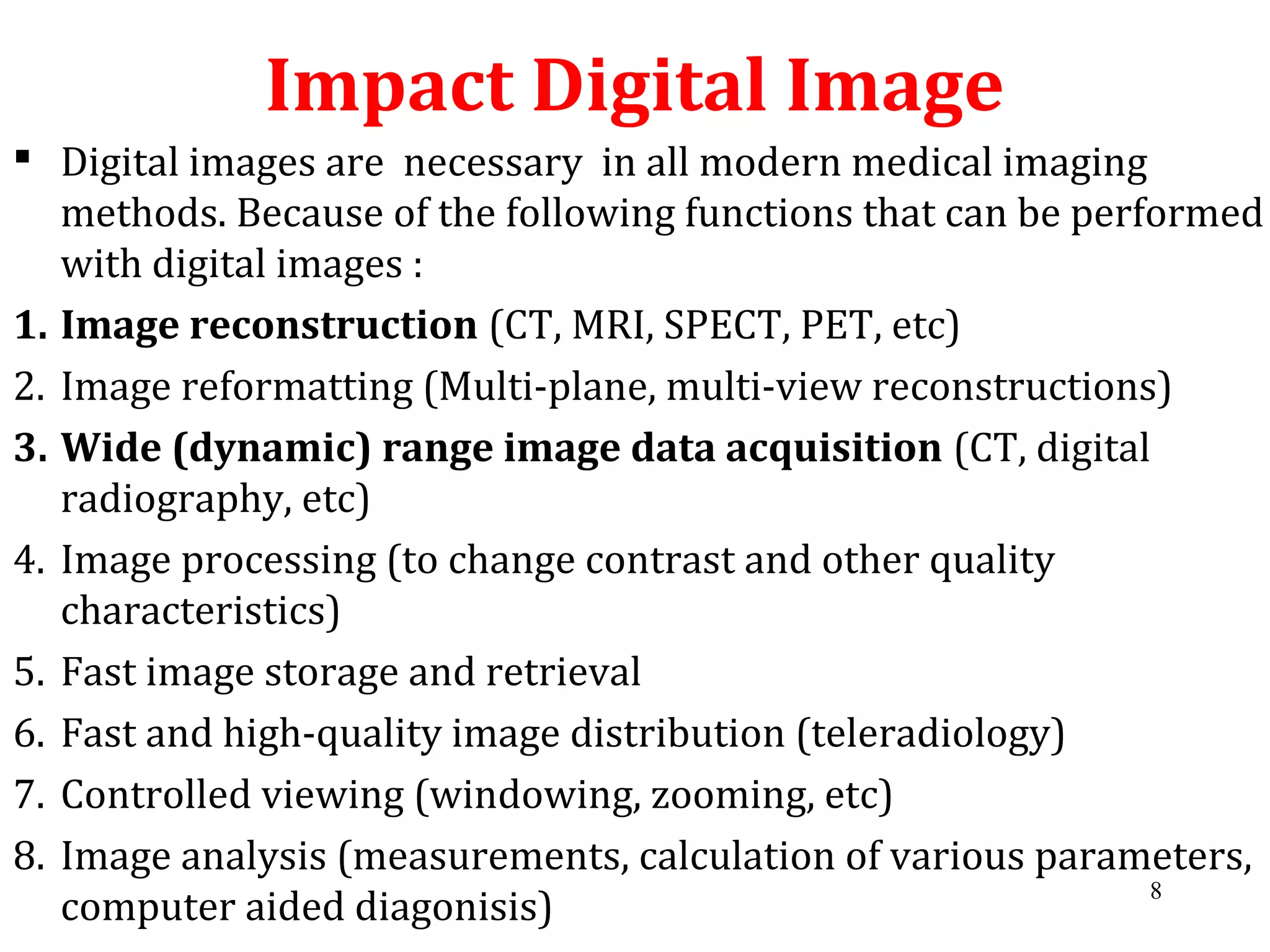 Impact Digital Image
 Digital images are necessary in all modern medical imaging
methods. Because of the following functions that can be performed
with digital images :
1. Image reconstruction (CT, MRI, SPECT, PET, etc)
2. Image reformatting (Multi-plane, multi-view reconstructions)
3. Wide (dynamic) range image data acquisition (CT, digital
radiography, etc)
4. Image processing (to change contrast and other quality
characteristics)
5. Fast image storage and retrieval
6. Fast and high-quality image distribution (teleradiology)
7. Controlled viewing (windowing, zooming, etc)
8. Image analysis (measurements, calculation of various parameters,
computer aided diagonisis)
8
 