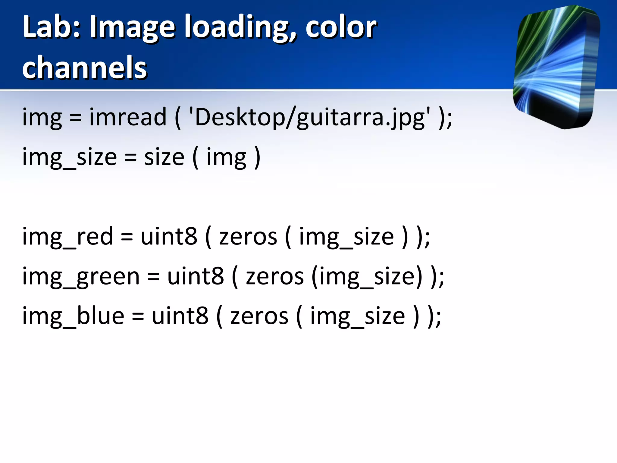 Lab: Image loading, colorLab: Image loading, color
channelschannels
img = imread ( 'Desktop/guitarra.jpg' );
img_size = size ( img )
img_red = uint8 ( zeros ( img_size ) );
img_green = uint8 ( zeros (img_size) );
img_blue = uint8 ( zeros ( img_size ) );
 