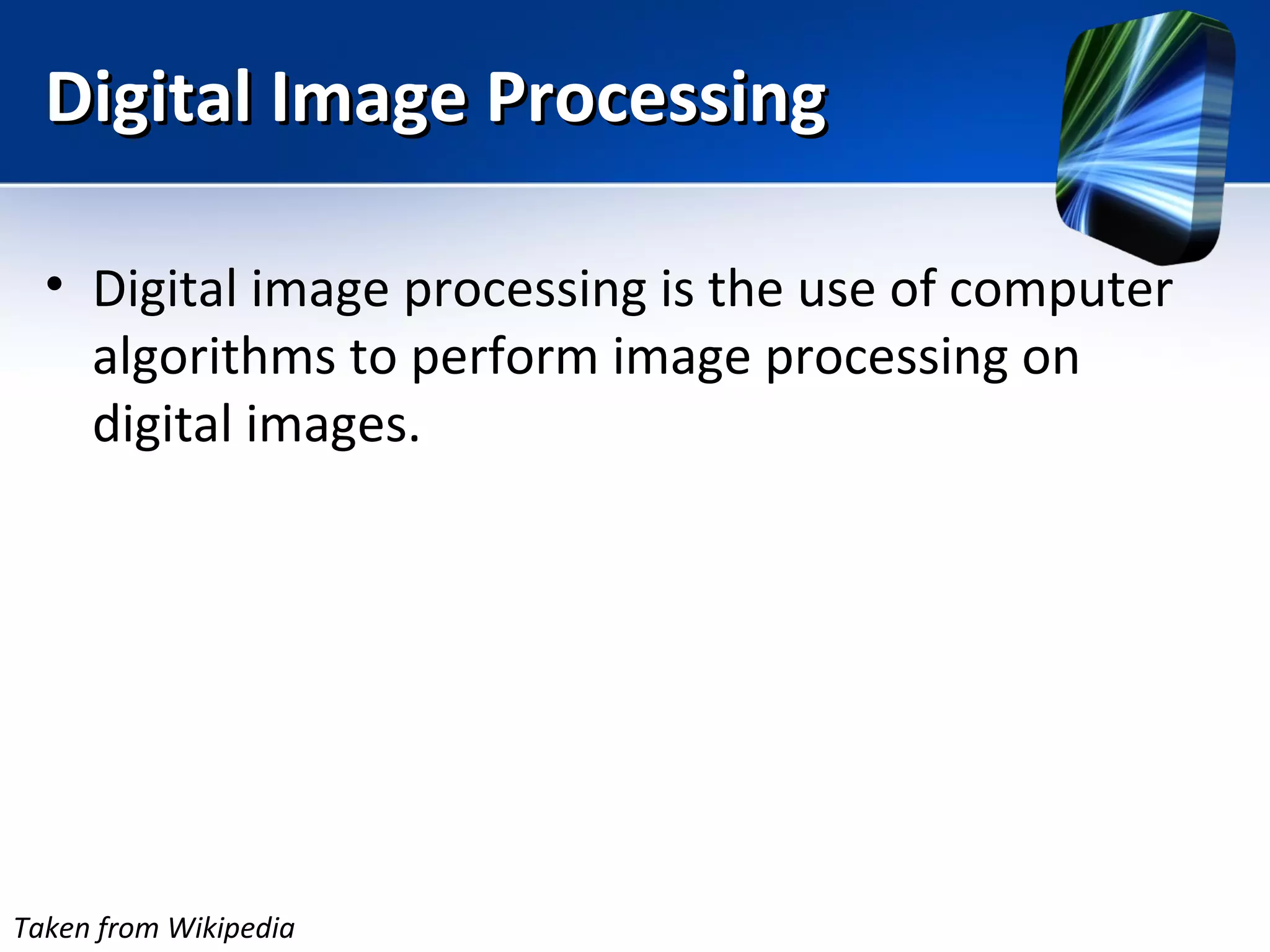 Digital Image ProcessingDigital Image Processing
• Digital image processing is the use of computer
algorithms to perform image processing on
digital images.
Taken from Wikipedia
 