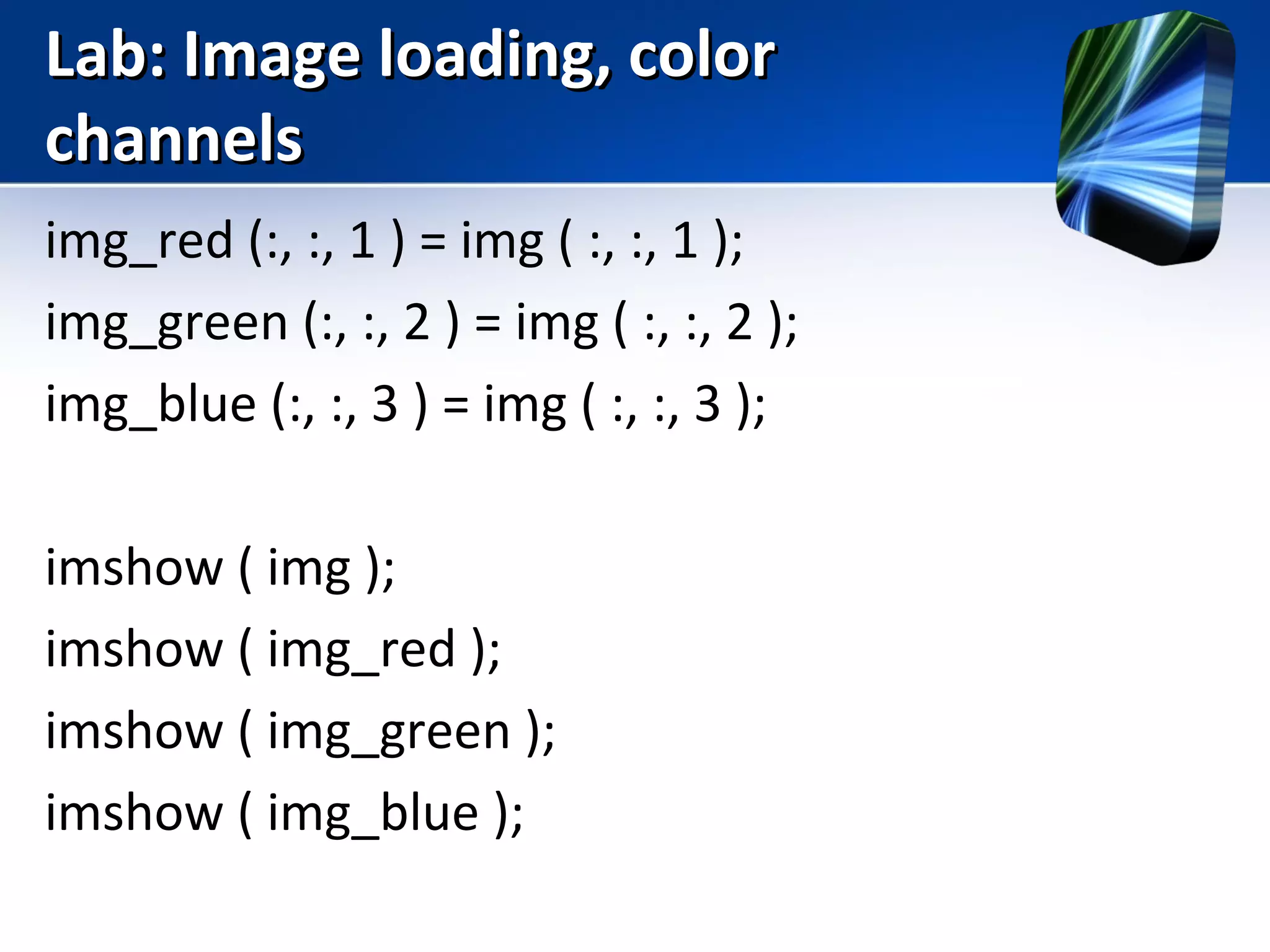 Lab: Image loading, colorLab: Image loading, color
channelschannels
img_red (:, :, 1 ) = img ( :, :, 1 );
img_green (:, :, 2 ) = img ( :, :, 2 );
img_blue (:, :, 3 ) = img ( :, :, 3 );
imshow ( img );
imshow ( img_red );
imshow ( img_green );
imshow ( img_blue );
 
