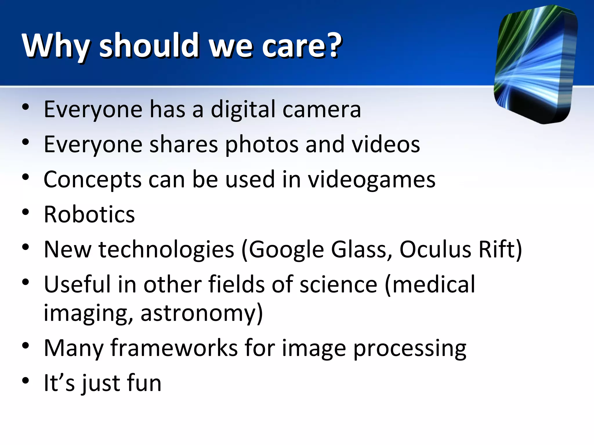 Why should we care?Why should we care?
• Everyone has a digital camera
• Everyone shares photos and videos
• Concepts can be used in videogames
• Robotics
• New technologies (Google Glass, Oculus Rift)
• Useful in other fields of science (medical
imaging, astronomy)
• Many frameworks for image processing
• It’s just fun
 