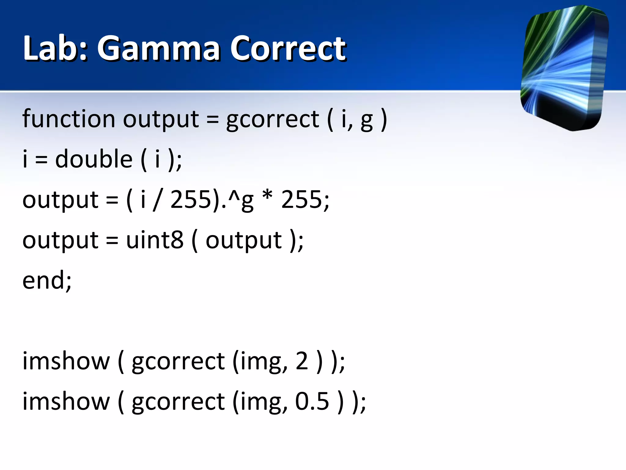 Lab: Gamma CorrectLab: Gamma Correct
function output = gcorrect ( i, g )
i = double ( i );
output = ( i / 255).^g * 255;
output = uint8 ( output );
end;
imshow ( gcorrect (img, 2 ) );
imshow ( gcorrect (img, 0.5 ) );
 