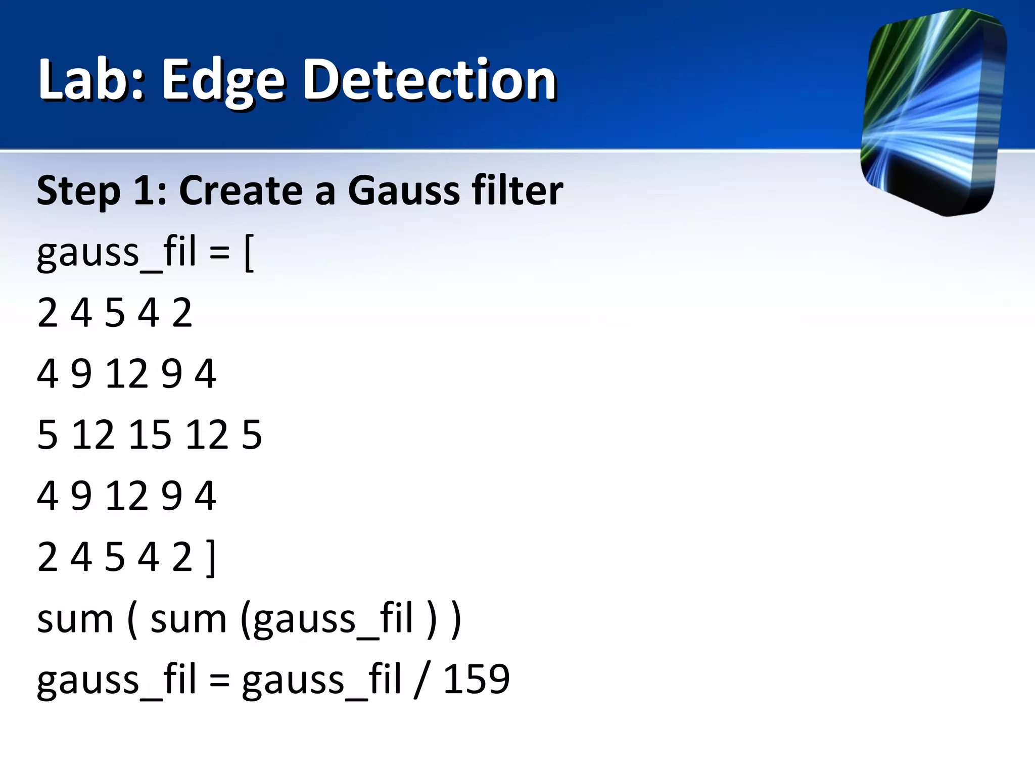Lab: Edge DetectionLab: Edge Detection
Step 1: Create a Gauss filter
gauss_fil = [
2 4 5 4 2
4 9 12 9 4
5 12 15 12 5
4 9 12 9 4
2 4 5 4 2 ]
sum ( sum (gauss_fil ) )
gauss_fil = gauss_fil / 159
 