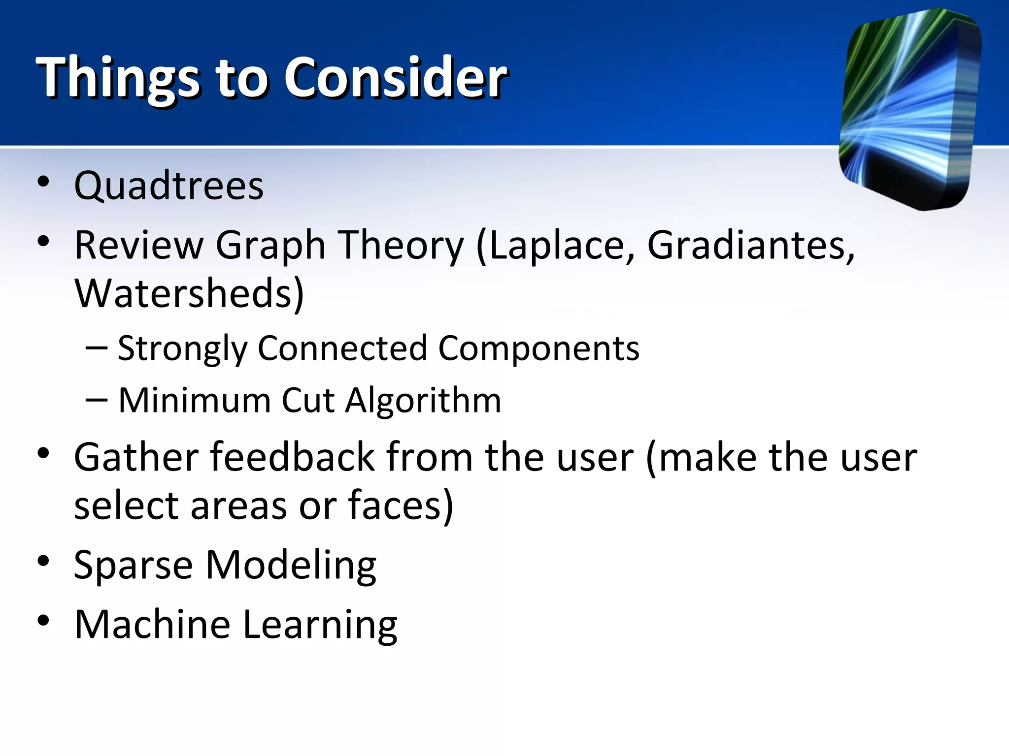Things to ConsiderThings to Consider
• Quadtrees
• Review Graph Theory (Laplace, Gradiantes,
Watersheds)
– Strongly Connected Components
– Minimum Cut Algorithm
• Gather feedback from the user (make the user
select areas or faces)
• Sparse Modeling
• Machine Learning
 