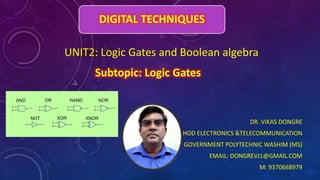 DIGITAL TECHNIQUES
DR. VIKAS DONGRE
HOD ELECTRONICS &TELECOMMUNICATION
GOVERNMENT POLYTECHNIC WASHIM (MS)
EMAIL: DONGREVJ1@GMAIL.COM
M: 9370668979
UNIT2: Logic Gates and Boolean algebra
Subtopic: Logic Gates
 