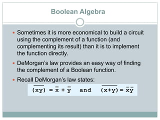Boolean Algebra
 Sometimes it is more economical to build a circuit
using the complement of a function (and
complementing its result) than it is to implement
the function directly.
 DeMorgan‟s law provides an easy way of finding
the complement of a Boolean function.
 Recall DeMorgan‟s law states:
 