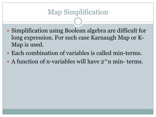 Map Simplification
 Simplification using Boolean algebra are difficult for
long expression. For such case Karnaugh Map or K-
Map is used.
 Each combination of variables is called min-terms.
 A function of n-variables will have 2^n min- terms.
 