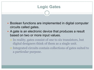 Logic Gates
 Boolean functions are implemented in digital computer
circuits called gates.
 A gate is an electronic device that produces a result
based on two or more input values.
 In reality, gates consist of one to six transistors, but
digital designers think of them as a single unit.
 Integrated circuits contain collections of gates suited to
a particular purpose.
 