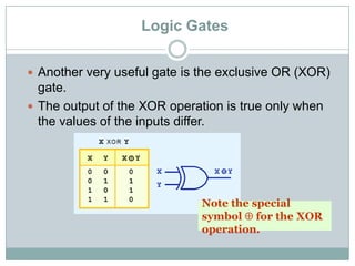 Logic Gates
 Another very useful gate is the exclusive OR (XOR)
gate.
 The output of the XOR operation is true only when
the values of the inputs differ.
Note the special
symbol for the XOR
operation.
 