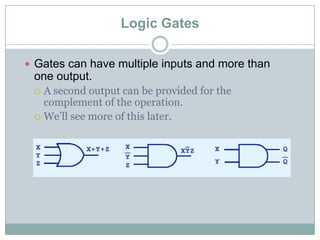 Logic Gates
 Gates can have multiple inputs and more than
one output.
 A second output can be provided for the
complement of the operation.
 We’ll see more of this later.
 