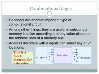Combinational Logic
 Decoders are another important type of
combinational circuit.
 Among other things, they are useful in selecting a
memory location according a binary value placed on
the address lines of a memory bus.
 Address decoders with n inputs can select any of 2n
locations.
This is a
block
diagram for
a decoder.
 