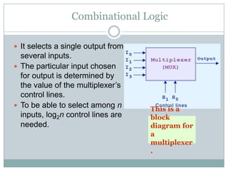 Combinational Logic
 It selects a single output from
several inputs.
 The particular input chosen
for output is determined by
the value of the multiplexer‟s
control lines.
 To be able to select among n
inputs, log2n control lines are
needed.
This is a
block
diagram for
a
multiplexer
.
 