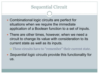 Sequential Circuit
 Combinational logic circuits are perfect for
situations when we require the immediate
application of a Boolean function to a set of inputs.
 There are other times, however, when we need a
circuit to change its value with consideration to its
current state as well as its inputs.
 These circuits have to “remember” their current state.
 Sequential logic circuits provide this functionality for
us.
 