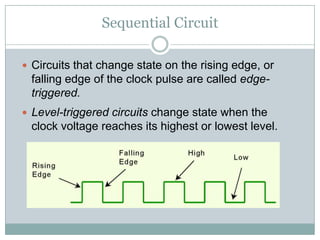 Sequential Circuit
 Circuits that change state on the rising edge, or
falling edge of the clock pulse are called edge-
triggered.
 Level-triggered circuits change state when the
clock voltage reaches its highest or lowest level.
 