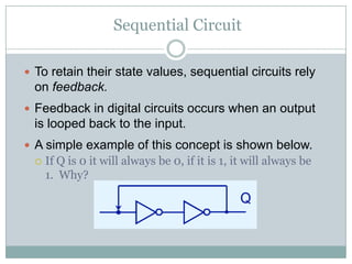 Sequential Circuit
 To retain their state values, sequential circuits rely
on feedback.
 Feedback in digital circuits occurs when an output
is looped back to the input.
 A simple example of this concept is shown below.
 If Q is 0 it will always be 0, if it is 1, it will always be
1. Why?
 