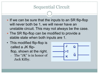 Sequential Circuit
 If we can be sure that the inputs to an SR flip-flop
will never both be 1, we will never have an
unstable circuit. This may not always be the case.
 The SR flip-flop can be modified to provide a
stable state when both inputs are 1.
• This modified flip-flop is
called a JK flip-
flop, shown at the right.
- The “JK” is in honor of
Jack Kilby.
 