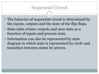 Sequential Circuit
 The behavior of sequential circuit is determined by
the inputs, outputs and the state of the flip-flops.
 State table relates outputs and next state as a
function of inputs and present state.
 Information can also be represented by state
diagram in which state is represented by circle and
transition between states by arrows.
 