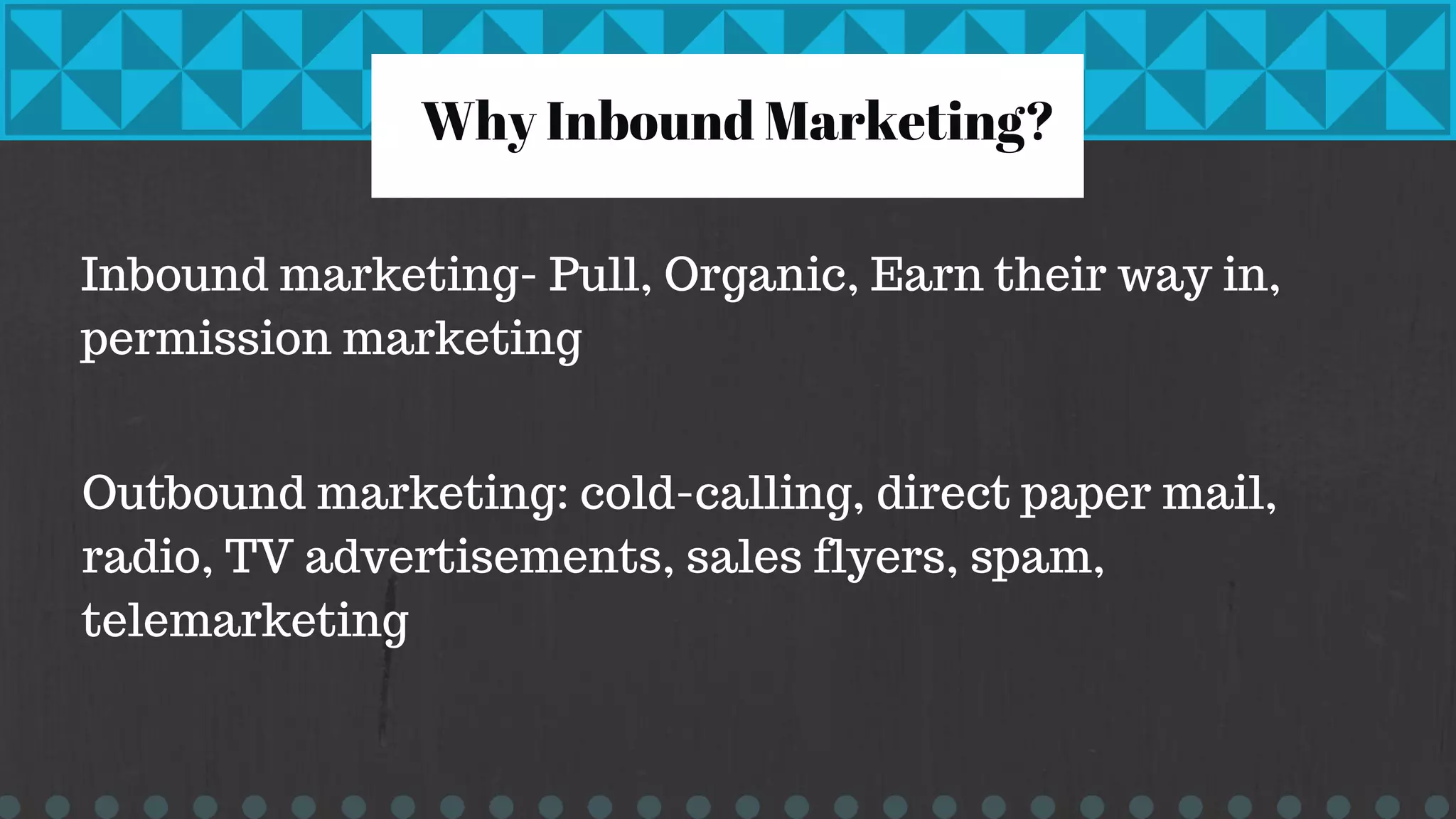 Why Inbound Marketing?
Inbound marketing- Pull, Organic, Earn their way in,
permission marketing
Outbound marketing: cold-calling, direct paper mail,
radio, TV advertisements, sales flyers, spam,
telemarketing
 