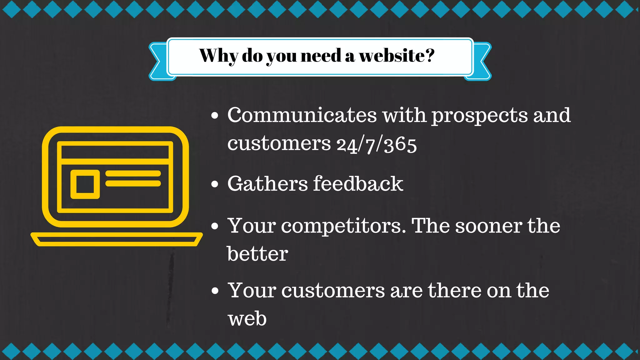 Why do you need a website?
Communicates with prospects and
customers 24/7/365
Gathers feedback
Your competitors. The sooner the
better
Your customers are there on the
web
 
