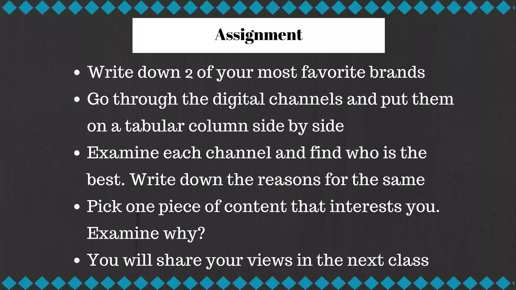 Assignment
Write down 2 of your most favorite brands
Go through the digital channels and put them
on a tabular column side by side
Examine each channel and find who is the
best. Write down the reasons for the same
Pick one piece of content that interests you.
Examine why?
You will share your views in the next class
 