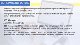 DIGITALMARKETERPOSITIONS
In small companies, one generalist might own many of the digital marketing tactics
described above at the same time.
In larger companies, these tactics have multiple specialists that each focus on just one
or two of the brand's digital channels.
SEO Manager
Main KPIs: Organic traffic
SEO managers get the business to rank on Google. You will use your skills as an SEO
expert and a variety of approaches to search engine optimization to help improve a
company's content.
You might work directly with content creators to ensure the content they produce
performs well on Google -- even if the company also posts this content on social media.
 