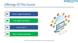 Offerings Of This Course
What is Digital Marketing?
01
Why Digital Marketing?
02
How To Do It?
03
Types Of Digital Marketing
04
Proprietary content. © Great Learning. All Rights Reserved. Unauthorized use or distribution prohibited.
 