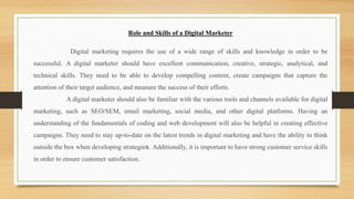 Role and Skills of a Digital Marketer
Digital marketing requires the use of a wide range of skills and knowledge in order to be
successful. A digital marketer should have excellent communication, creative, strategic, analytical, and
technical skills. They need to be able to develop compelling content, create campaigns that capture the
attention of their target audience, and measure the success of their efforts.
A digital marketer should also be familiar with the various tools and channels available for digital
marketing, such as SEO/SEM, email marketing, social media, and other digital platforms. Having an
understanding of the fundamentals of coding and web development will also be helpful in creating effective
campaigns. They need to stay up-to-date on the latest trends in digital marketing and have the ability to think
outside the box when developing strategies. Additionally, it is important to have strong customer service skills
in order to ensure customer satisfaction.
 