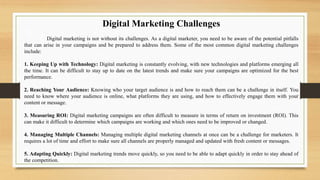 Digital Marketing Challenges
Digital marketing is not without its challenges. As a digital marketer, you need to be aware of the potential pitfalls
that can arise in your campaigns and be prepared to address them. Some of the most common digital marketing challenges
include:
1. Keeping Up with Technology: Digital marketing is constantly evolving, with new technologies and platforms emerging all
the time. It can be difficult to stay up to date on the latest trends and make sure your campaigns are optimized for the best
performance.
2. Reaching Your Audience: Knowing who your target audience is and how to reach them can be a challenge in itself. You
need to know where your audience is online, what platforms they are using, and how to effectively engage them with your
content or message.
3. Measuring ROI: Digital marketing campaigns are often difficult to measure in terms of return on investment (ROI). This
can make it difficult to determine which campaigns are working and which ones need to be improved or changed.
4. Managing Multiple Channels: Managing multiple digital marketing channels at once can be a challenge for marketers. It
requires a lot of time and effort to make sure all channels are properly managed and updated with fresh content or messages.
5. Adapting Quickly: Digital marketing trends move quickly, so you need to be able to adapt quickly in order to stay ahead of
the competition.
 