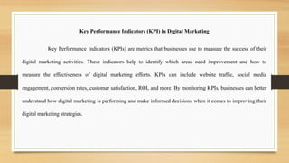 Key Performance Indicators (KPI) in Digital Marketing
Key Performance Indicators (KPIs) are metrics that businesses use to measure the success of their
digital marketing activities. These indicators help to identify which areas need improvement and how to
measure the effectiveness of digital marketing efforts. KPIs can include website traffic, social media
engagement, conversion rates, customer satisfaction, ROI, and more. By monitoring KPIs, businesses can better
understand how digital marketing is performing and make informed decisions when it comes to improving their
digital marketing strategies.
 