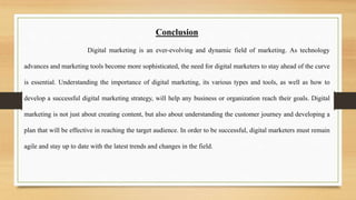 Conclusion
Digital marketing is an ever-evolving and dynamic field of marketing. As technology
advances and marketing tools become more sophisticated, the need for digital marketers to stay ahead of the curve
is essential. Understanding the importance of digital marketing, its various types and tools, as well as how to
develop a successful digital marketing strategy, will help any business or organization reach their goals. Digital
marketing is not just about creating content, but also about understanding the customer journey and developing a
plan that will be effective in reaching the target audience. In order to be successful, digital marketers must remain
agile and stay up to date with the latest trends and changes in the field.
 
