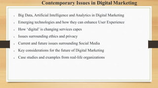 Contemporary Issues in Digital Marketing
 Big Data, Artificial Intelligence and Analytics in Digital Marketing
 Emerging technologies and how they can enhance User Experience
 How ‘digital’ is changing services capes
 Issues surrounding ethics and privacy
 Current and future issues surrounding Social Media
 Key considerations for the future of Digital Marketing
 Case studies and examples from real-life organizations
 