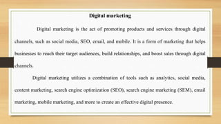 Digital marketing
Digital marketing is the act of promoting products and services through digital
channels, such as social media, SEO, email, and mobile. It is a form of marketing that helps
businesses to reach their target audiences, build relationships, and boost sales through digital
channels.
Digital marketing utilizes a combination of tools such as analytics, social media,
content marketing, search engine optimization (SEO), search engine marketing (SEM), email
marketing, mobile marketing, and more to create an effective digital presence.
 