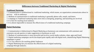 Differences between Traditional Marketing & Digital Marketing:
Traditional Marketing
1. Communication is unidirectional in traditional marketing, which means, an organization communicates about its
services with its audiences.
2. Medium of communication in traditional marketing is generally phone calls, emails, and letters.
3. Campaign in Traditional marketing takes more time as designing, preparing, and launching are involved.
4. It is best for reaching local audience.
5. It is almost impossible to measure the effectiveness of a traditional marketing campaign.
Digital Marketing:
1. Communication is bidirectional in Digital Marketing as businesses can communicate with customers and
customers can ask queries or make suggestions to businesses as well.
2. Medium of communication is more powerful and involves social media websites, chats, apps and Email.
3. Digital marketing campaigns can be developed quite rapidly and with digital tools, channelizing Digital Marketing
campaigns is easier.
4. It is very effective for reaching global Audiences
5. Digital Marketing lets you measure the effectiveness of a digital marketing
campaign through analytics.
 