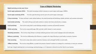 Types of Digital Marketing
Digital marketing can take many forms:
Search engine optimization (SEO): This entails increasing a website’s presence on search engine results pages. (SERPs).
Search engine marketing (SEM): To do this, paid advertising must be used in the search engine results pages.
Content marketing: To attract and keep a clearly defined audience, this entails producing and distributing valuable, pertinent, and consistent information.
Social media marketing: This entails utilizing social media websites to interact with clients and advertise a company.
Email marketing: This involves using email to send marketing messages to customers and potential customers.
Mobile marketing: This involves using mobile apps, SMS, and other mobile channels to reach customers.
Marketing automation: This involves using software to automate marketing processes such as email campaigns and social media posts.
Influencer marketing: This involves collaborating with influencers, or people with a large following on social media, to promote a business.
Video marketing: This involves using video content to promote a business, such as through YouTube or social media.
Affiliate marketing: This involves using affiliates, or people who promote a business’s products in exchange for a commission, to reach new customers.
Each type of digital marketing has its own advantages and disadvantages, so it’s important to choose the one that’s best for your business.
 
