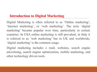 Introduction to Digital Marketing
Digital Marketing is often referred to as ‘Online marketing’,
‘Internet marketing’, or ‘web marketing’. The term ‘digital
marketing’ became popular over time, particularly in certain
countries. In USA online marketing is still prevalent, in Italy it
is referred to as ‘web marketing’ but in UK and worldwide,
‘digital marketing’ is the common usage.
Digital marketing includes e mail, websites, search engine
advertising, search engine optimization, mobile marketing, and
other technology driven tools.
 