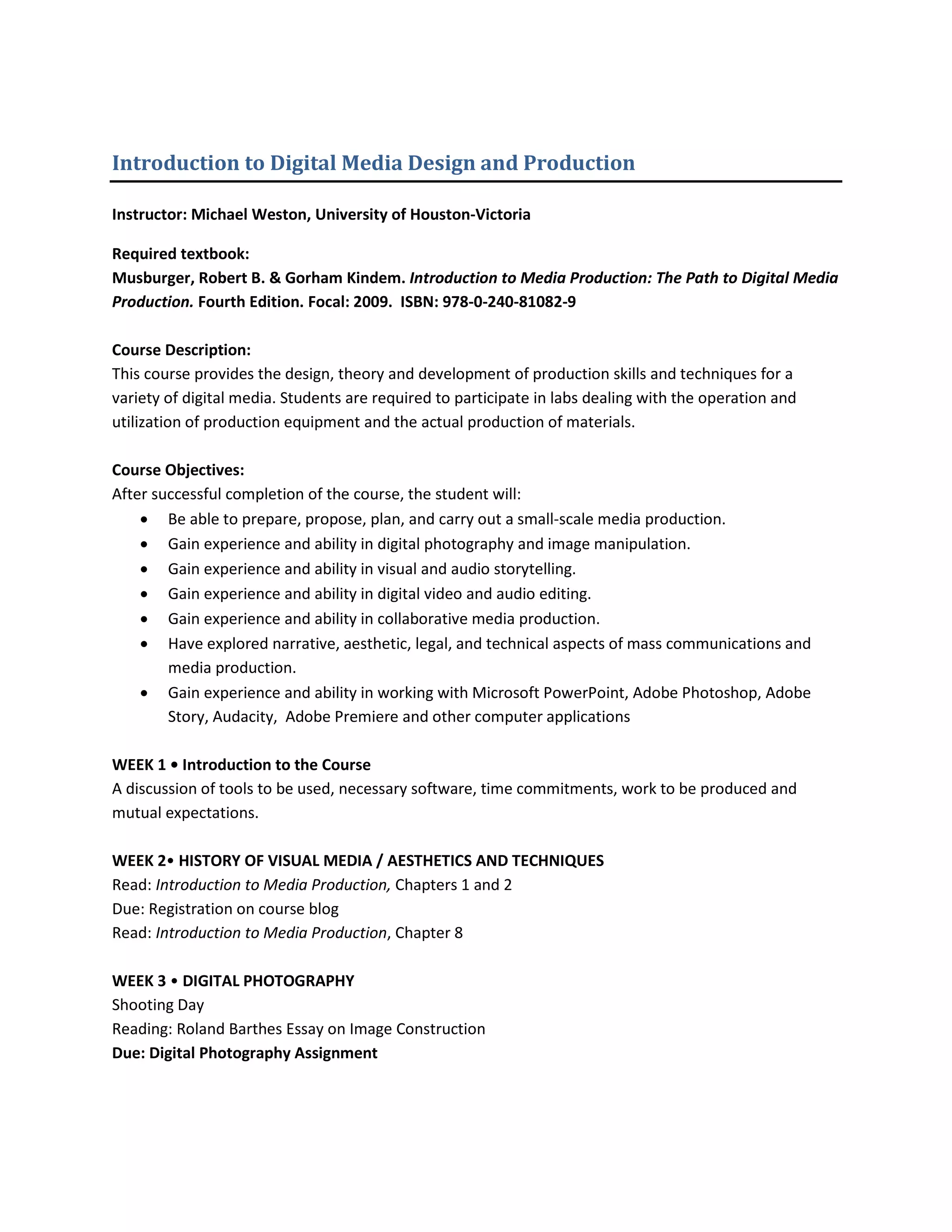 Introduction to Digital Media Design and Production

Instructor: Michael Weston, University of Houston-Victoria

Required textbook:
Musburger, Robert B. & Gorham Kindem. Introduction to Media Production: The Path to Digital Media
Production. Fourth Edition. Focal: 2009. ISBN: 978-0-240-81082-9

Course Description:
This course provides the design, theory and development of production skills and techniques for a
variety of digital media. Students are required to participate in labs dealing with the operation and
utilization of production equipment and the actual production of materials.

Course Objectives:
After successful completion of the course, the student will:
    • Be able to prepare, propose, plan, and carry out a small-scale media production.
    • Gain experience and ability in digital photography and image manipulation.
    • Gain experience and ability in visual and audio storytelling.
    • Gain experience and ability in digital video and audio editing.
    • Gain experience and ability in collaborative media production.
    • Have explored narrative, aesthetic, legal, and technical aspects of mass communications and
        media production.
    • Gain experience and ability in working with Microsoft PowerPoint, Adobe Photoshop, Adobe
        Story, Audacity, Adobe Premiere and other computer applications

WEEK 1 • Introduction to the Course
A discussion of tools to be used, necessary software, time commitments, work to be produced and
mutual expectations.

WEEK 2• HISTORY OF VISUAL MEDIA / AESTHETICS AND TECHNIQUES
Read: Introduction to Media Production, Chapters 1 and 2
Due: Registration on course blog
Read: Introduction to Media Production, Chapter 8

WEEK 3 • DIGITAL PHOTOGRAPHY
Shooting Day
Reading: Roland Barthes Essay on Image Construction
Due: Digital Photography Assignment
 