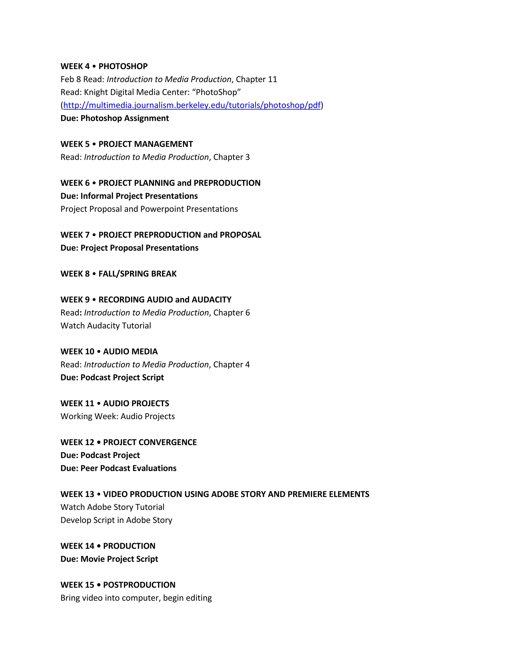WEEK 4 • PHOTOSHOP
Feb 8 Read: Introduction to Media Production, Chapter 11
Read: Knight Digital Media Center: “PhotoShop”
(http://multimedia.journalism.berkeley.edu/tutorials/photoshop/pdf)
Due: Photoshop Assignment

WEEK 5 • PROJECT MANAGEMENT
Read: Introduction to Media Production, Chapter 3

WEEK 6 • PROJECT PLANNING and PREPRODUCTION
Due: Informal Project Presentations
Project Proposal and Powerpoint Presentations

WEEK 7 • PROJECT PREPRODUCTION and PROPOSAL
Due: Project Proposal Presentations

WEEK 8 • FALL/SPRING BREAK

WEEK 9 • RECORDING AUDIO and AUDACITY
Read: Introduction to Media Production, Chapter 6
Watch Audacity Tutorial

WEEK 10 • AUDIO MEDIA
Read: Introduction to Media Production, Chapter 4
Due: Podcast Project Script

WEEK 11 • AUDIO PROJECTS
Working Week: Audio Projects

WEEK 12 • PROJECT CONVERGENCE
Due: Podcast Project
Due: Peer Podcast Evaluations

WEEK 13 • VIDEO PRODUCTION USING ADOBE STORY AND PREMIERE ELEMENTS
Watch Adobe Story Tutorial
Develop Script in Adobe Story

WEEK 14 • PRODUCTION
Due: Movie Project Script

WEEK 15 • POSTPRODUCTION
Bring video into computer, begin editing
 