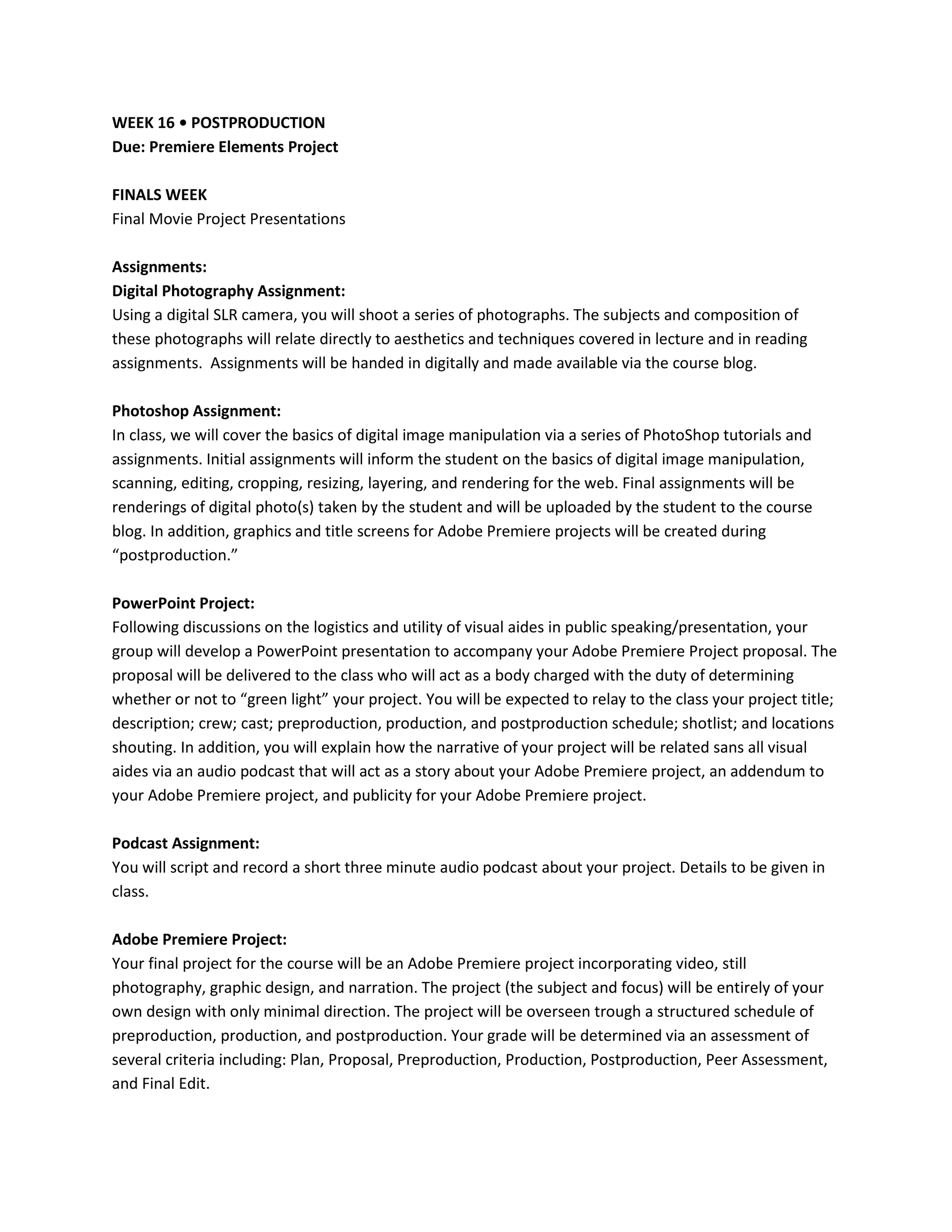 WEEK 16 • POSTPRODUCTION
Due: Premiere Elements Project

FINALS WEEK
Final Movie Project Presentations

Assignments:
Digital Photography Assignment:
Using a digital SLR camera, you will shoot a series of photographs. The subjects and composition of
these photographs will relate directly to aesthetics and techniques covered in lecture and in reading
assignments. Assignments will be handed in digitally and made available via the course blog.

Photoshop Assignment:
In class, we will cover the basics of digital image manipulation via a series of PhotoShop tutorials and
assignments. Initial assignments will inform the student on the basics of digital image manipulation,
scanning, editing, cropping, resizing, layering, and rendering for the web. Final assignments will be
renderings of digital photo(s) taken by the student and will be uploaded by the student to the course
blog. In addition, graphics and title screens for Adobe Premiere projects will be created during
“postproduction.”

PowerPoint Project:
Following discussions on the logistics and utility of visual aides in public speaking/presentation, your
group will develop a PowerPoint presentation to accompany your Adobe Premiere Project proposal. The
proposal will be delivered to the class who will act as a body charged with the duty of determining
whether or not to “green light” your project. You will be expected to relay to the class your project title;
description; crew; cast; preproduction, production, and postproduction schedule; shotlist; and locations
shouting. In addition, you will explain how the narrative of your project will be related sans all visual
aides via an audio podcast that will act as a story about your Adobe Premiere project, an addendum to
your Adobe Premiere project, and publicity for your Adobe Premiere project.

Podcast Assignment:
You will script and record a short three minute audio podcast about your project. Details to be given in
class.

Adobe Premiere Project:
Your final project for the course will be an Adobe Premiere project incorporating video, still
photography, graphic design, and narration. The project (the subject and focus) will be entirely of your
own design with only minimal direction. The project will be overseen trough a structured schedule of
preproduction, production, and postproduction. Your grade will be determined via an assessment of
several criteria including: Plan, Proposal, Preproduction, Production, Postproduction, Peer Assessment,
and Final Edit.
 