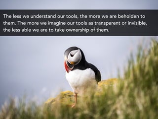 The less we understand our tools, the more we are beholden to
them. The more we imagine our tools as transparent or invisible,
the less able we are to take ownership of them.
 