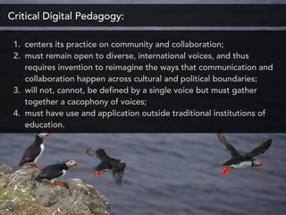 Critical Digital Pedagogy:
1. centers its practice on community and collaboration;
2. must remain open to diverse, international voices, and thus
requires invention to reimagine the ways that communication and
collaboration happen across cultural and political boundaries;
3. will not, cannot, be defined by a single voice but must gather
together a cacophony of voices;
4. must have use and application outside traditional institutions of
education.
 