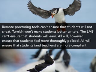 Remote proctoring tools can’t ensure that students will not
cheat. Turnitin won’t make students better writers. The LMS
can’t ensure that students will learn. All will, however,
ensure that students feel more thoroughly policed. All will
ensure that students (and teachers) are more compliant.
 