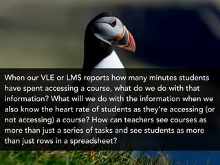When our VLE or LMS reports how many minutes students
have spent accessing a course, what do we do with that
information? What will we do with the information when we
also know the heart rate of students as they’re accessing (or
not accessing) a course? How can teachers see courses as
more than just a series of tasks and see students as more
than just rows in a spreadsheet?
 